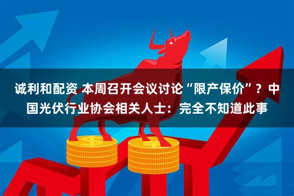 诚利和配资 本周召开会议讨论“限产保价”？中国光伏行业协会相关人士：完全不知道此事