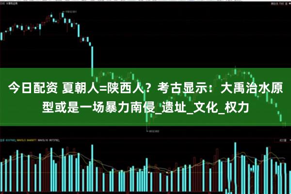 今日配资 夏朝人=陕西人？考古显示：大禹治水原型或是一场暴力南侵_遗址_文化_权力