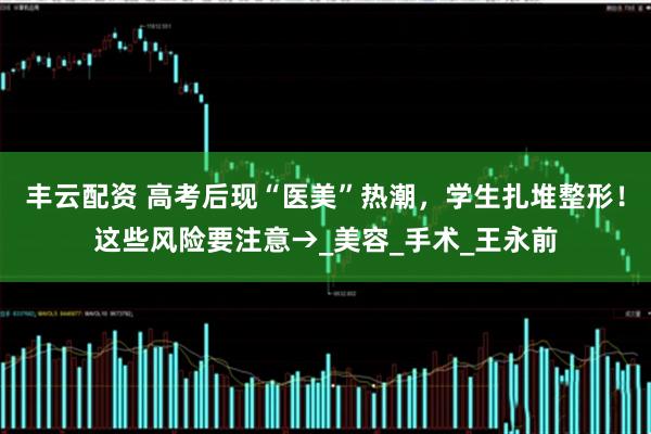 丰云配资 高考后现“医美”热潮，学生扎堆整形！这些风险要注意→_美容_手术_王永前