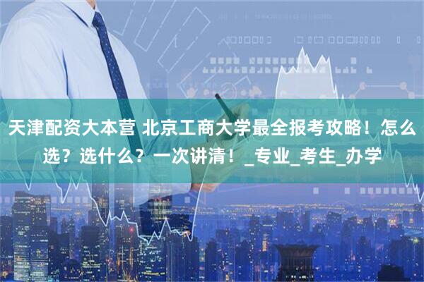 天津配资大本营 北京工商大学最全报考攻略！怎么选？选什么？一次讲清！_专业_考生_办学