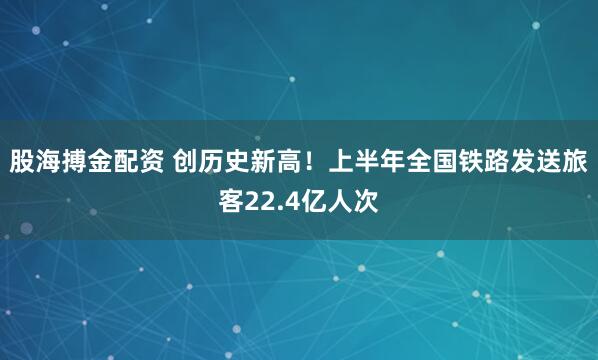 股海搏金配资 创历史新高！上半年全国铁路发送旅客22.4亿人次
