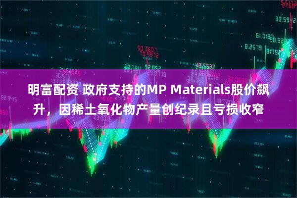 明富配资 政府支持的MP Materials股价飙升，因稀土氧化物产量创纪录且亏损收窄